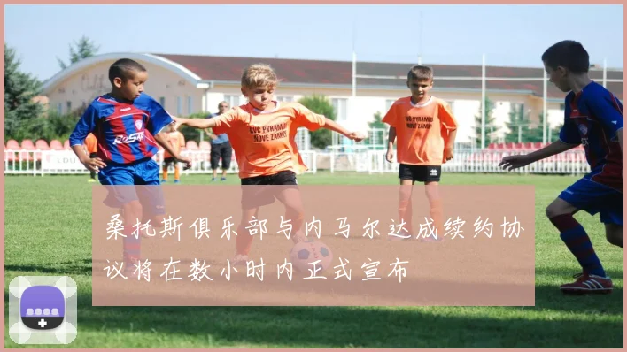桑托斯俱乐部与内马尔达成续约协议将在数小时内正式宣布
