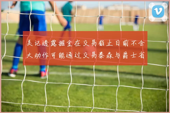 美记透露掘金在交易截止日前不会大动作可能通过交易泰森与爵士省钱