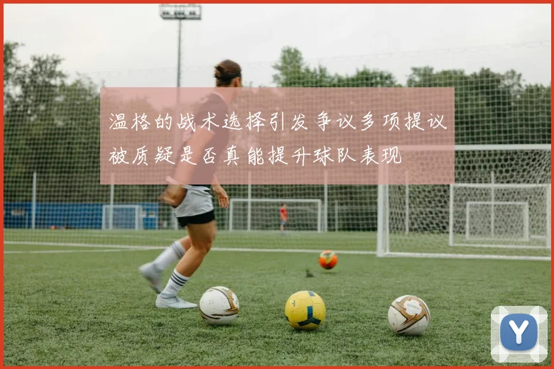 温格的战术选择引发争议多项提议被质疑是否真能提升球队表现