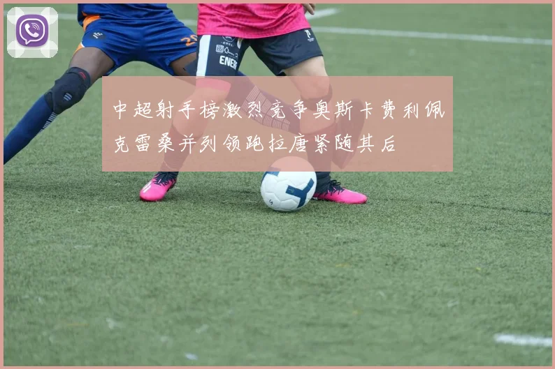 中超射手榜激烈竞争奥斯卡费利佩克雷桑并列领跑拉唐紧随其后
