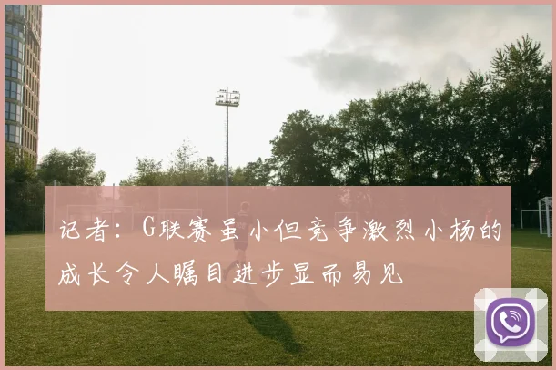 记者：G联赛虽小但竞争激烈小杨的成长令人瞩目进步显而易见