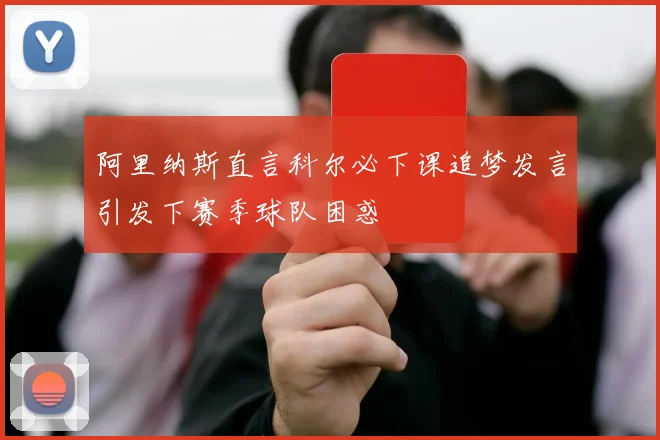 阿里纳斯直言科尔必下课追梦发言引发下赛季球队困惑