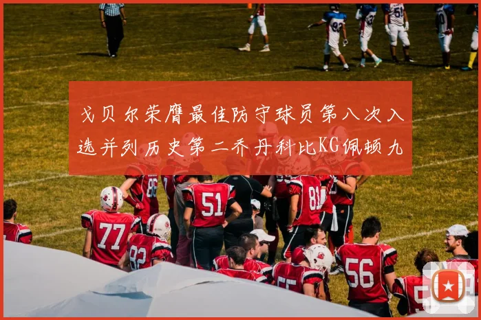 戈贝尔荣膺最佳防守球员第八次入选并列历史第二乔丹科比KG佩顿九次称王