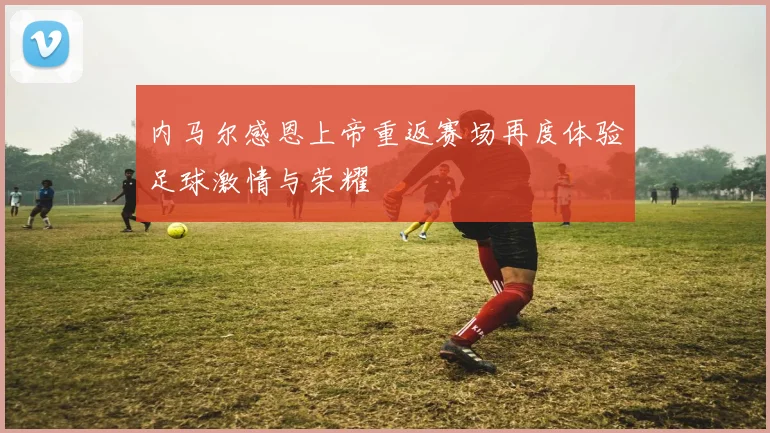 内马尔感恩上帝重返赛场再度体验足球激情与荣耀